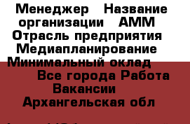 Менеджер › Название организации ­ АММ › Отрасль предприятия ­ Медиапланирование › Минимальный оклад ­ 30 000 - Все города Работа » Вакансии   . Архангельская обл.